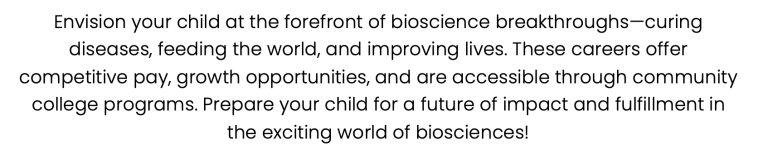 Envision your child at the forefront of bioscience breakthroughs—curing diseases, feeding the world, and improving lives. These careers offer competitive pay, growth opportunities, and are accessible through community college programs. Prepare your child for a future of impact and fulfillment in the exciting world of biosciences!